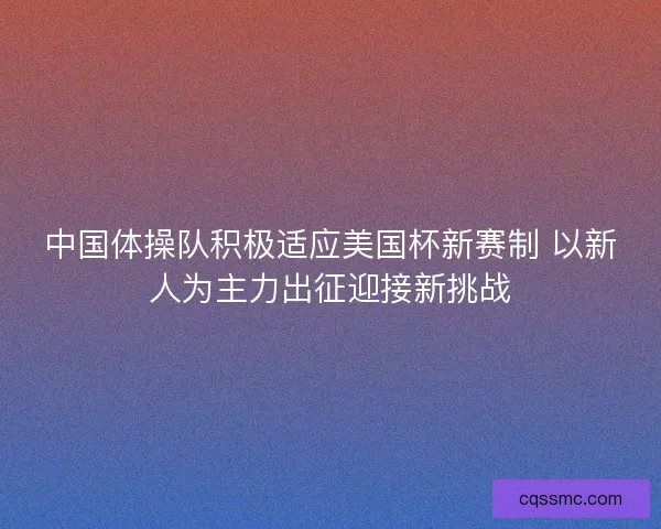 中国体操队积极适应美国杯新赛制 以新人为主力出征迎接新挑战