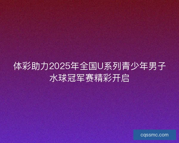 体彩助力2025年全国U系列青少年男子水球冠军赛精彩开启