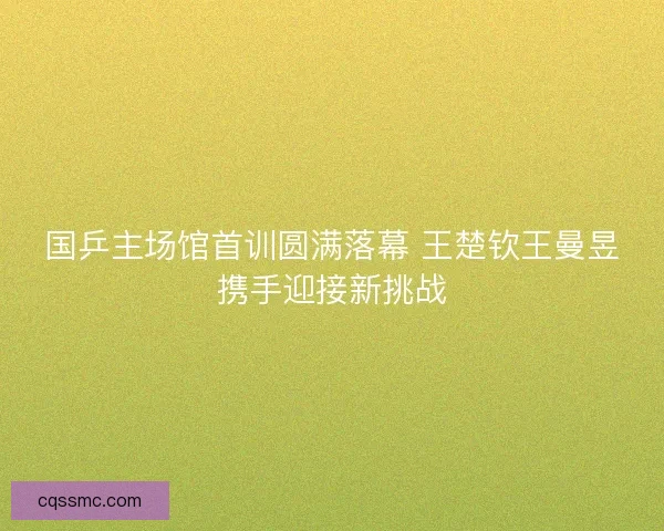 国乒主场馆首训圆满落幕 王楚钦王曼昱携手迎接新挑战